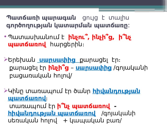 Պատճառի պարագան ցույց է տալիս գործողության կատարման պատճառը : Պատասխանում է ինչու՞, ինչի՞ց, ի՞նչ պատճառով հարցերին։ Երեխան սարսափից քարացել էր։  քարացել էր ինչի՞ց – սարսափից /գոյականի  բացառական հոլով/ Կինը տառապում էր ծանր հիվանդության  պատճառով ։  տառապում էր ի՞նչ պատճառով -  հիվանդության պատճառով /գոյականի սեռական հոլով + կապական բառ/ 
