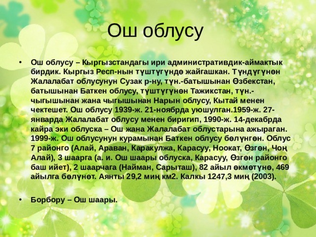 Ош облусу Ош облусу – Кыргызстандагы ири административдик-аймактык бирдик. Кыргыз Респ-нын түштүгүндө жайгашкан. Түндүгүнөн Жалалабат облусунун Сузак р-ну, түн.-батышынан Өзбекстан, батышынан Баткен облусу, түштүгүнөн Тажикстан, түн.-чыгышынан жана чыгышынан Нарын облусу, Кытай менен чектешет. Ош облусу 1939-ж. 21-ноябрда уюшулган.1959-ж. 27-январда Жалалабат облусу менен биригип, 1990-ж. 14-декабрда кайра эки облуска – Ош жана Жалалабат облустарына ажыраган. 1999-ж. Ош облусунун курамынан Баткен облусу бөлүнгөн. Облус 7 районго (Алай, Араван, Каракулжа, Карасуу, Ноокат, Өзгөн, Чоң Алай), 3 шаарга (а. и. Ош шаары облуска, Карасуу, Өзгөн районго баш ийет), 2 шаарчага (Найман, Сарыташ), 82 айыл өкмөтүнө, 469 айылга бөлүнөт. Аянты 29,2 миң км2. Калкы 1247,3 миң (2003).  Борбору – Ош шаары. 