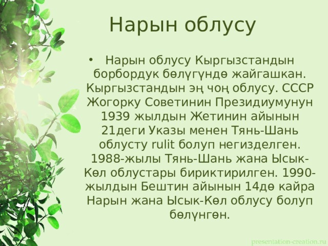 Нарын облусу Нарын облусу Кыргызстандын борбордук бөлүгүндө жайгашкан. Кыргызстандын эң чоң облусу. СССР Жогорку Советинин Президиумунун 1939 жылдын Жетинин айынын 21деги Указы менен Тянь-Шань облусту rulit болуп негизделген. 1988-жылы Тянь-Шань жана Ысык-Көл облустары бириктирилген. 1990-жылдын Бештин айынын 14дө кайра Нарын жана Ысык-Көл облусу болуп бөлүнгөн. 
