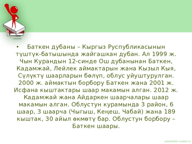 Баткен дубаны – Кыргыз Руспубликасынын түштүк-батышында жайгашкан дубан. Ал 1999 ж. Чын Курандын 12-синде Ош дубанынан Баткен, Кадамжай, Лейлек аймактарын жана Кызыл Кыя, Сүлүктү шаарларын бөлүп, облус уйуштурулган. 2000 ж. аймактын борбору Баткен жана 2001 ж. Исфана кыштактары шаар макамын алган. 2012 ж. Кадамжай жана Айдаркен шаарчалары шаар макамын алган. Облустун курамында 3 район, 6 шаар, 3 шаарча (Чыгыш, Кеңеш, Чабай) жана 189 кыштак, 30 айыл өкмөтү бар. Облустун борбору – Баткен шаары. 