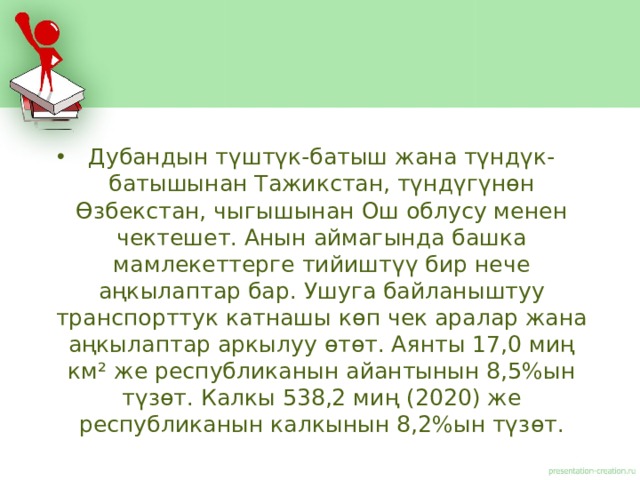 Дубандын түштүк-батыш жана түндүк-батышынан Тажикстан, түндүгүнөн Өзбекстан, чыгышынан Ош облусу менен чектешет. Анын аймагында башка мамлекеттерге тийиштүү бир нече аңкылаптар бар. Ушуга байланыштуу транспорттук катнашы көп чек аралар жана аңкылаптар аркылуу өтөт. Аянты 17,0 миң км² же республиканын айантынын 8,5%ын түзөт. Калкы 538,2 миң (2020) же республиканын калкынын 8,2%ын түзөт. 