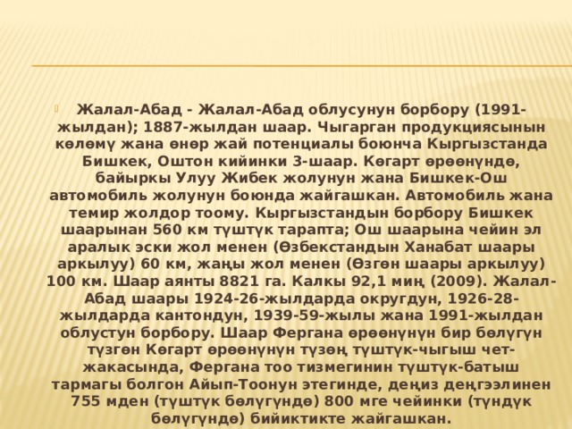 Жалал-Абад - Жалал-Абад облусунун борбору (1991-жылдан); 1887-жылдан шаар. Чыгарган продукциясынын көлөмү жана өнөр жай потенциалы боюнча Кыргызстанда Бишкек, Оштон кийинки 3-шаар. Көгарт өрөөнүндө, байыркы Улуу Жибек жолунун жана Бишкек-Ош автомобиль жолунун боюнда жайгашкан. Автомобиль жана темир жолдор тоому. Кыргызстандын борбору Бишкек шаарынан 560 км түштүк тарапта; Ош шаарына чейин эл аралык эски жол менен (Өзбекстандын Ханабат шаары аркылуу) 60 км, жаңы жол менен (Өзгөн шаары аркылуу) 100 км. Шаар аянты 8821 га. Калкы 92,1 миң (2009). Жалал-Абад шаары 1924-26-жылдарда округдун, 1926-28-жылдарда кантондун, 1939-59-жылы жана 1991-жылдан облустун борбору. Шаар Фергана өрөөнүнүн бир бөлүгүн түзгөн Көгарт өрөөнүнүн түзөң түштүк-чыгыш чет-жакасында, Фергана тоо тизмегинин түштүк-батыш тармагы болгон Айып-Тоонун этегинде, деңиз деңгээлинен 755 мден (түштүк бөлүгүндө) 800 мге чейинки (түндүк бөлүгүндө) бийиктикте жайгашкан. 
