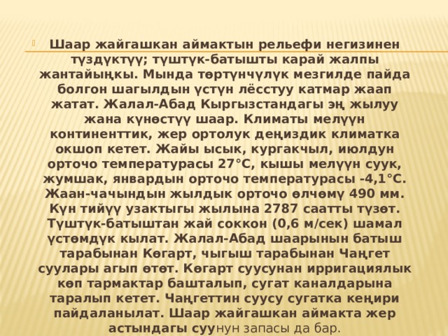 Шаар жайгашкан аймактын рельефи негизинен түздүктүү; түштүк-батышты карай жалпы жантайыңкы. Мында төртүнчүлүк мезгилде пайда болгон шагылдын үстүн лёсстуу катмар жаап жатат. Жалал-Абад Кыргызстандагы эң жылуу жана күнөстүү шаар. Климаты мелүүн континенттик, жер ортолук деңиздик климатка окшоп кетет. Жайы ысык, кургакчыл, июлдун орточо температурасы 27°С, кышы мелүүн суук, жумшак, январдын орточо температурасы -4,1°С. Жаан-чачындын жылдык орточо өлчөмү 490 мм. Күн тийүү узактыгы жылына 2787 саатты түзөт. Түштүк-батыштан жай соккон (0,6 м/сек) шамал үстөмдүк кылат. Жалал-Абад шаарынын батыш тарабынан Көгарт, чыгыш тарабынан Чаңгет суулары агып өтөт. Көгарт суусунан ирригациялык көп тармактар башталып, сугат каналдарына таралып кетет. Чаңгеттин суусу сугатка кеңири пайдаланылат. Шаар жайгашкан аймакта жер астындагы суу нун запасы да бар. 