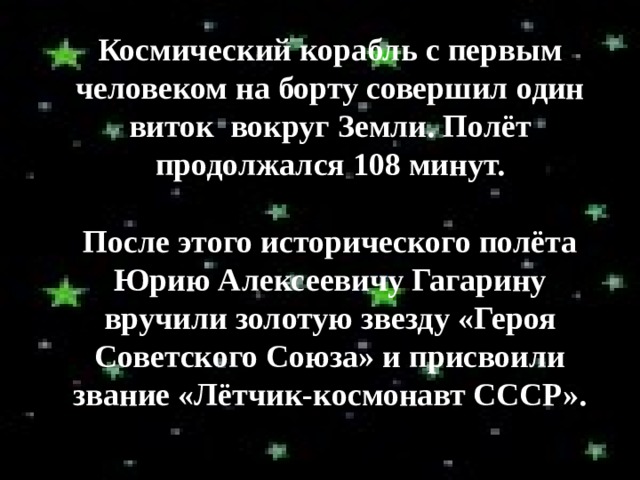 Космический корабль с первым человеком на борту совершил один виток вокруг Земли. Полёт продолжался 108 минут.  После этого исторического полёта Юрию Алексеевичу Гагарину вручили золотую звезду «Героя Советского Союза» и присвоили звание «Лётчик-космонавт СССР». 