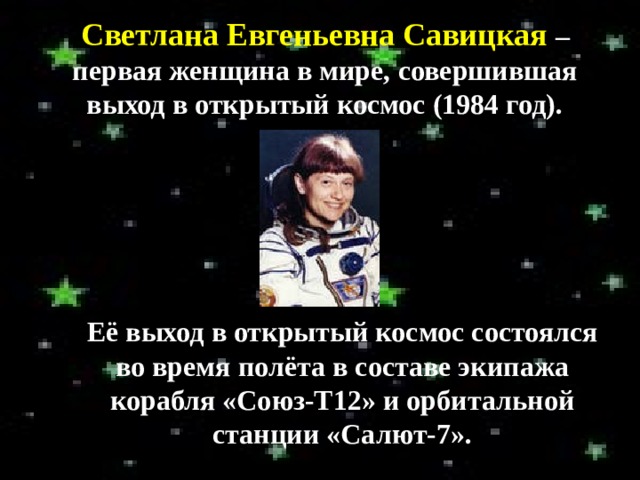 Светлана Евгеньевна Савицкая – первая женщина в мире, совершившая выход в открытый космос (1984 год). Её выход в открытый космос состоялся во время полёта в составе экипажа корабля «Союз-Т12» и орбитальной станции «Салют-7». 