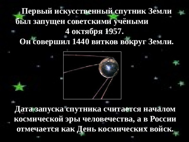 Первый искусственный спутник Земли был запущен советскими учёными 4 октября 1957.  Он совершил 1440 витков вокруг Земли. Дата запуска спутника считается началом космической эры человечества, а в России отмечается как День космических войск. 