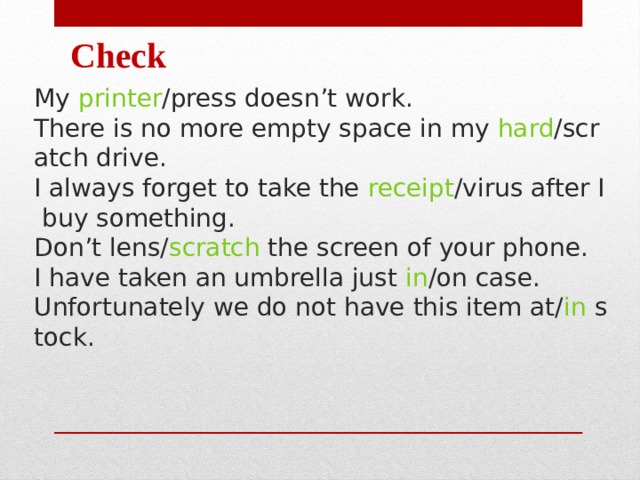 Check My  printer /press doesn’t work. There is no more empty space in my  hard /scratch drive.  I always forget to take the  receipt /virus after I buy something.  Don’t lens/ scratch  the screen of your phone. I have taken an umbrella just  in /on case.  Unfortunately we do not have this item at/ in  stock. 