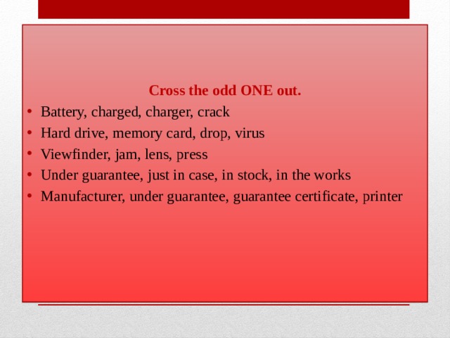 Cross the odd ONE out. Battery, charged, charger, crack Hard drive, memory card, drop, virus Viewfinder, jam, lens, press Under guarantee, just in case, in stock, in the works Manufacturer, under guarantee, guarantee certificate, printer 