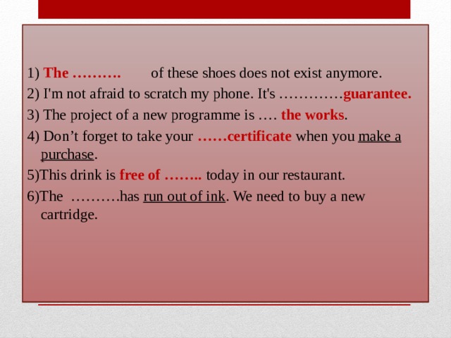 1) The ……….  of these shoes does not exist anymore.  2) I'm not afraid to scratch my phone. It's …………. guarantee. 3) The project of a new programme is ….  the works . 4) Don’t forget to take your  ……certificate when you make a purchase . 5)This drink is free of ……..  today in our restaurant. 6)The  ……….has run out of ink . We need to buy a new cartridge.  