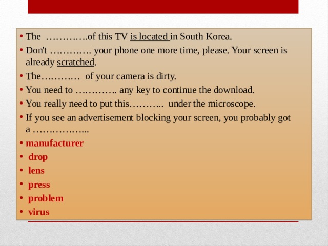 The  ………….of this TV is located in South Korea. Don't …………. your phone one more time, please. Your screen is already scratched . The…………  of your camera is dirty.  You need to …………. any key to continue the download. You really need to put this………..  under the microscope.  If you see an advertisement blocking your screen, you probably got a ……………... manufacturer   drop   lens   press   problem   virus  