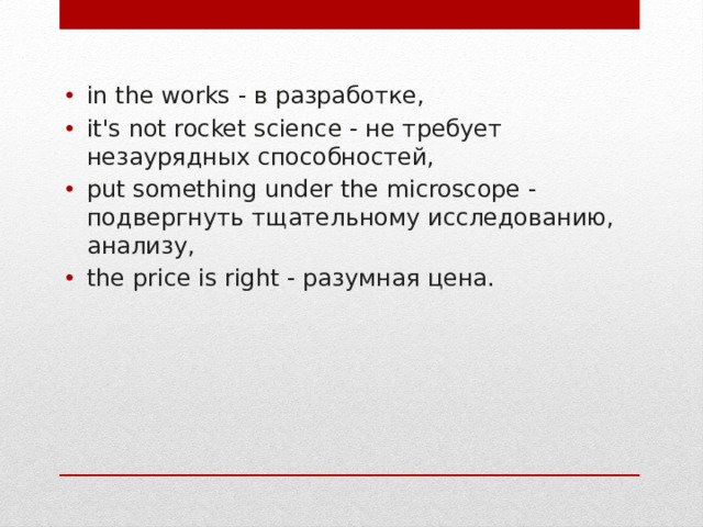 in the works - в разработке,  it's not rocket science - не требует незаурядных способностей,  put something under the microscope - подвергнуть тщательному исследованию, анализу,  the price is right - разумная цена. 