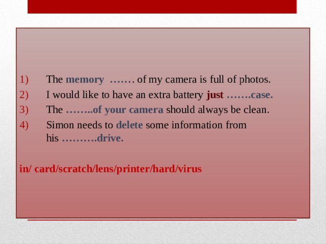 The memory  …… . of my camera is full of photos.  I would like to have an extra battery just   …….case. The  ……..of your camera should always be clean. Simon needs to delete some information from his  ……….drive.  in/ card/scratch/lens/printer/hard/virus 