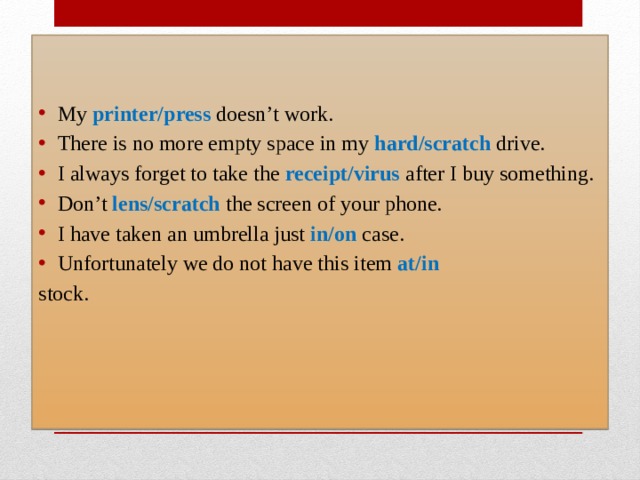 My  printer/press  doesn’t work. There is no more empty space in my  hard/scratch  drive.  I always forget to take the  receipt/virus  after I buy something.  Don’t  lens/scratch  the screen of your phone. I have taken an umbrella just  in/on  case.  Unfortunately we do not have this item  at/in   stock. 