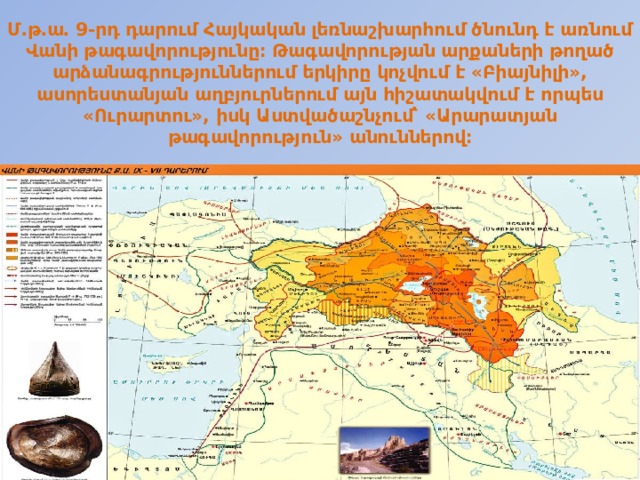 Մ․թ․ա․ 9-րդ դարում Հայկական լեռնաշխարհում ծնունդ է առնում Վանի թագավորությունը։ Թագավորության արքաների թողած արձանագրություններում երկիրը կոչվում է «Բիայնիլի», ասորեստանյան աղբյուրներում այն հիշատակվում է որպես «Ուրարտու», իսկ Աստվածաշնչում՝ «Արարատյան թագավորություն» անուններով։ 