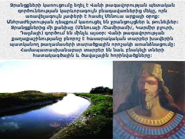Ջրանցքների կառուցումը եղել է Վանի թագավորության պետական գործունեության կարևորագույն բնագավառներից մեկը, որն առավելագույն չափերի է հասել Մենուա արքայի օրոք։ Անհրաժեշտության դեպքում կառուցել են ջրանցույցներ և թունելներ։ Ջրանցքներից մի քանիսը (Մենուայի /Շամիրամի/, Կարմիր բլուրի, Դալմայի) գործում են մինչև այսօր։ Վանի թագավորության քաղաքաշինությանը բնորոշ է հասարակական տարբեր խավերին պատկանող թաղամասերի տարածքային որոշակի առանձնացումը։ Համապատասխանաբար տարբեր են նաև բնակելի տների հատակագծային և ծավալային հորինվածքները։ 