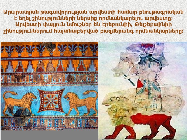Արարատյան թագավորության արվեստի համար բնութագրական է եղել շինությունների ներսից որմնանկարելու արվեստը: Արվեստի փայլուն նմուշներ են էրեբունիի, Թեյշեբաինիի շինություններում հայտնաբերված բազմերանգ որմնանկարները: 