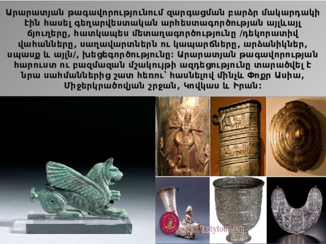 Արարատյան թագավորությունում զարգացման բարձր մակարդակի էին հասել գեղարվեստական արհեստագործության այլևայլ ճյուղերը, հատկապես մետաղագործությունը /դեկորատիվ վահանները, սաղավարտներն ու կապարճները, արձանիկներ, սպասք և այլն/, խեցեգործությունը։ Արարատյան թագավորության հարուստ ու բազմազան մշակույթի ազդեցությունը տարածվել է նրա սահմաններից շատ հեռու՝ հասնելով մինչև Փոքր Ասիա, Միջերկրածովյան շրջան, Կովկաս և Իրան: 