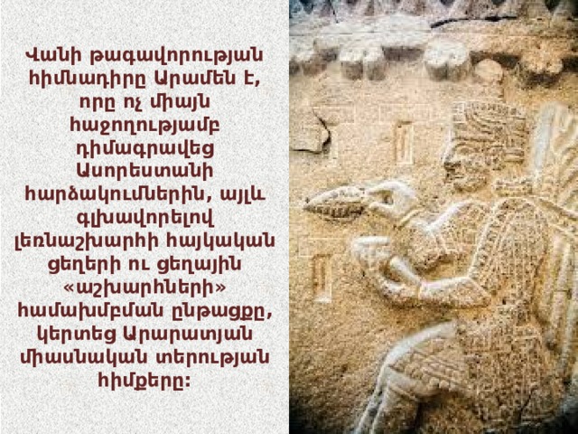 Վանի թագավորության հիմնադիրը Արամեն է, որը ոչ միայն հաջողությամբ դիմագրավեց Ասորեստանի հարձակումներին, այլև գլխավորելով լեռնաշխարհի հայկական ցեղերի ու ցեղային «աշխարհների» համախմբման ընթացքը, կերտեց Արարատյան միասնական տերության հիմքերը: 