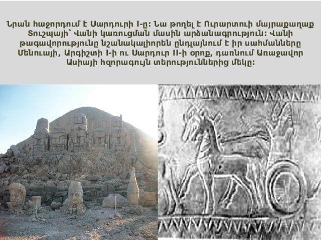 Նրան հաջորդում է Սարդուրի I-ը: Նա թողել է Ուրարտուի մայրաքաղաք Տուշպայի՝ Վանի կառուցման մասին արձանագրություն: Վանի թագավորությունը նշանակալիորեն ընդլայնում է իր սահմանները Մենուայի, Արգիշտի I-ի ու Սարդուր II-ի օրոք, դառնում Առաջավոր Ասիայի հզորագույն տերություններից մեկը: 