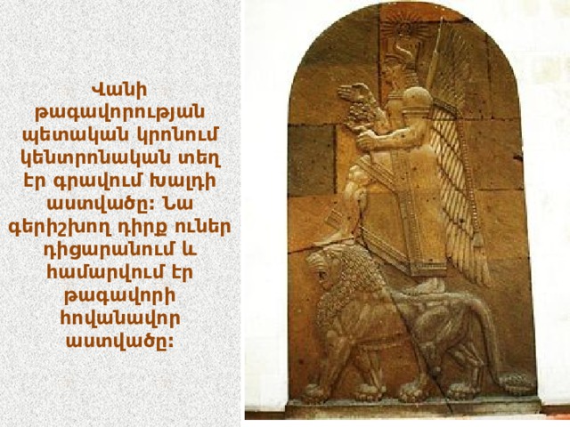 Վանի թագավորության պետական կրոնում կենտրոնական տեղ էր գրավում Խալդի աստվածը: Նա գերիշխող դիրք ուներ դիցարանում և համարվում էր թագավորի հովանավոր աստվածը: 
