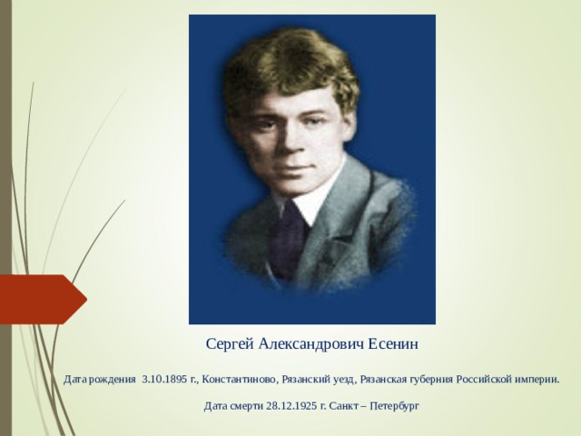 Сергей Александрович Есенин Дата рождения 3.10.1895 г., Константиново, Рязанский уезд, Рязанская губерния Российской империи. Дата смерти 28.12.1925 г. Санкт – Петербург 