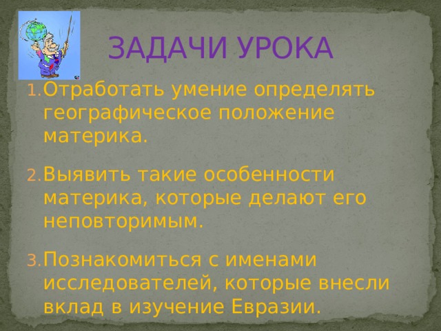 ЗАДАЧИ УРОКА Отработать умение определять географическое положение материка. Выявить такие особенности материка, которые делают его неповторимым. Познакомиться с именами исследователей, которые внесли вклад в изучение Евразии. 