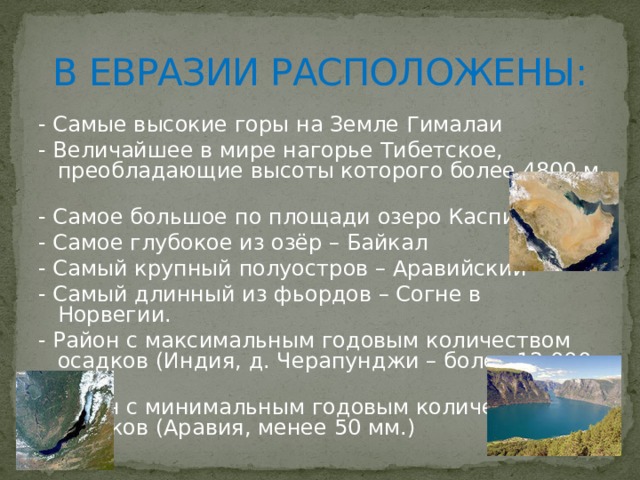В ЕВРАЗИИ РАСПОЛОЖЕНЫ: - Самые высокие горы на Земле Гималаи - Величайшее в мире нагорье Тибетское, преобладающие высоты которого более 4800 м - Самое большое по площади озеро Каспийское - Самое глубокое из озёр – Байкал - Самый крупный полуостров – Аравийский - Самый длинный из фьордов – Согне в Норвегии. - Район с максимальным годовым количеством осадков (Индия, д. Черапунджи – более 12 000 мм). - Район с минимальным годовым количеством осадков (Аравия, менее 50 мм.) 