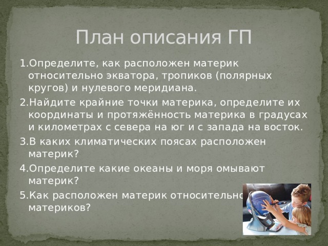 План описания ГП 1.Определите, как расположен материк относительно экватора, тропиков (полярных кругов) и нулевого меридиана. 2.Найдите крайние точки материка, определите их координаты и протяжённость материка в градусах и километрах с севера на юг и с запада на восток. 3.В каких климатических поясах расположен материк? 4.Определите какие океаны и моря омывают материк? 5.Как расположен материк относительно других материков? 
