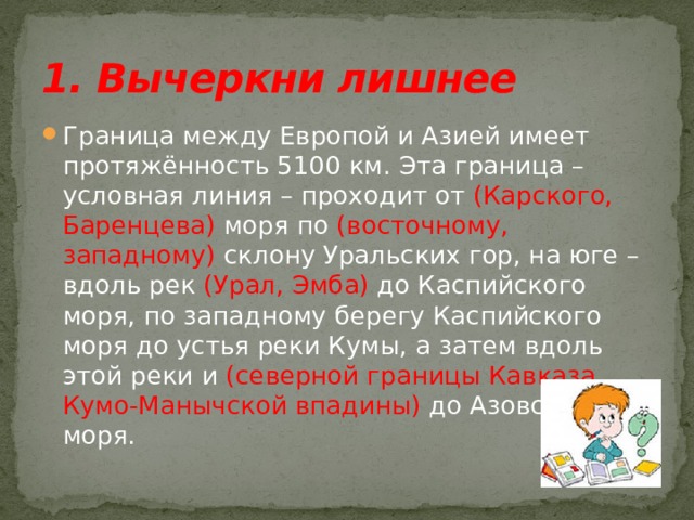 1. Вычеркни лишнее Граница между Европой и Азией имеет протяжённость 5100 км. Эта граница – условная линия – проходит от (Карского, Баренцева) моря по (восточному, западному) склону Уральских гор, на юге – вдоль рек (Урал, Эмба) до Каспийского моря, по западному берегу Каспийского моря до устья реки Кумы, а затем вдоль этой реки и (северной границы Кавказа, Кумо-Манычской впадины) до Азовского моря. 