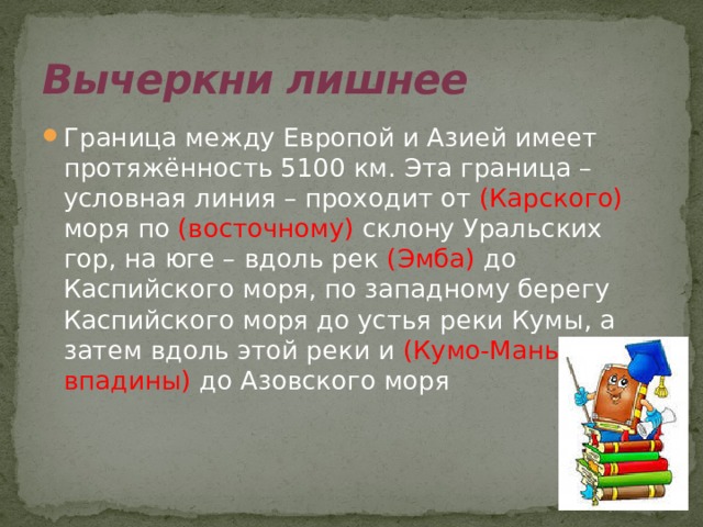 Вычеркни лишнее Граница между Европой и Азией имеет протяжённость 5100 км. Эта граница – условная линия – проходит от (Карского) моря по (восточному) склону Уральских гор, на юге – вдоль рек (Эмба) до Каспийского моря, по западному берегу Каспийского моря до устья реки Кумы, а затем вдоль этой реки и (Кумо-Манычской впадины) до Азовского моря 