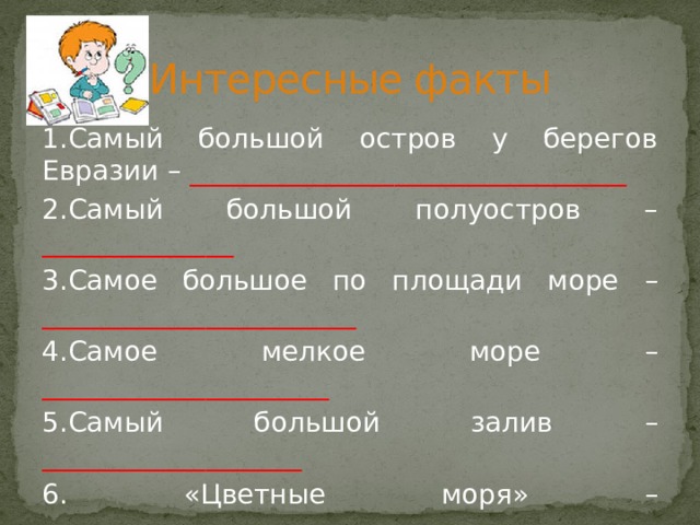 Интересные факты 1.Самый большой остров у берегов Евразии – ________________________________ 2.Самый большой полуостров – ______________ 3.Самое большое по площади море – _______________________ 4.Самое мелкое море – _____________________ 5.Самый большой залив – ___________________ 6. «Цветные моря» – ________________________ __________________________________________ 