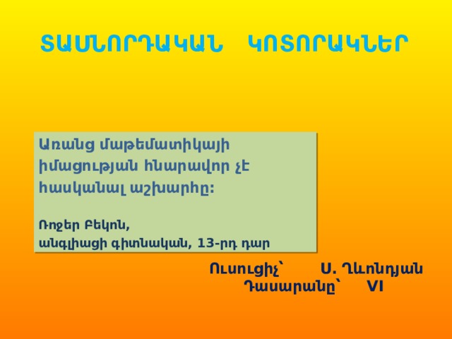 ՏԱՍՆՈՐԴԱԿԱՆ ԿՈՏՈՐԱԿՆԵՐ Առանց մաթեմատիկայի իմացության հնարավոր չէ հասկանալ աշխարհը:  Ռոջեր Բեկոն, անգլիացի գիտնական, 13-րդ դար Ուսուցիչ՝ Ս. Ղևոնդյան Դասարանը՝  VI  