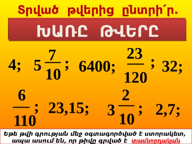  Տրված թվերից ընտրի՛ր.  ԲՆԱԿԱՆ ԹՎԵՐԸ ՍՈՎՈՐԱԿԱՆ ԿՈՏՈՐԱԿՆԵՐԸ ԽԱՌԸ ԹՎԵՐԸ 23 7 ; ; 4; 32; 6400; 5 10 120 2 6 ; ; 23,15; 2,7; 3 10 110 Եթե թվի գրության մեջ օգտագործված է ստորակետ, ապա ասում են, որ թիվը գրված է տասնորդական կոտորակի տեսքով: 