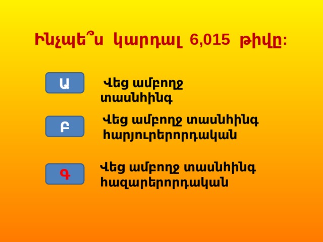 Ինչպե՞ս կարդալ 6,015 թիվը: Ա  Վեց ամբողջ տասնհինգ Վեց ամբողջ տասնհինգ հարյուրերորդական Բ Վեց ամբողջ տասնհինգ հազարերորդական Գ Գ 