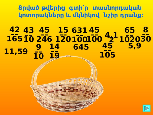 Տրված թվերից գտի՛ր տասնորդական կոտորակները և մկնիկով նշիր դրանք: 42 –– 165 8 –– 30 45 45 15 –– –– –– 246 120 100 65 43 –– –– 10 1020  631 –– 100 4,12 45 5,9 –– 105 14 –– 19 9 645 –– 10 11,59  