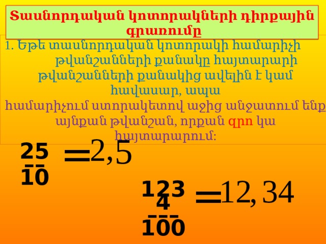 Տասնորդական կոտորակների դիրքային գրառումը 1. Եթե տասնորդական կոտորակի համարիչի թվանշանների քանակը հայտարարի թվանշանների քանակից ավելին է կամ հավասար, ապա համարիչում ստորակետով աջից անջատում ենք այնքան թվանշան, որքան զրո կա հայտարարում: 5 , 2 = 25 –– 10 = 12 , 34 1234 ––– 100 