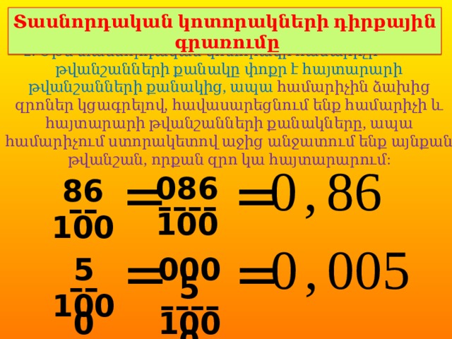 Տասնորդական կոտորակների դիրքային գրառումը 2. Եթե տասնորդական կոտորակի համարիչի թվանշանների քանակը փոքր է հայտարարի թվանշանների քանակից, ապա համարիչին ձախից զրոներ կցագրելով, հավասարեցնում ենք համարիչի և հայտարարի թվանշանների քանակները, ապա համարիչում ստորակետով աջից անջատում ենք այնքան թվանշան, որքան զրո կա հայտարարում: 0 , 86 = = 086 –––– 100 86 –– 100 0 , 005 = = 0005 5 –– –––– 1000 1000 