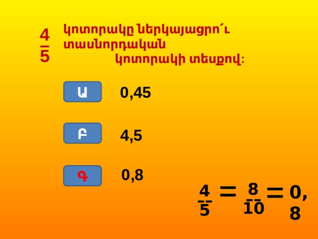 կոտորակը ներկայացրո՛ւ տասնորդական  կոտորակի տեսքով: 4 – 5 0,45 Ա Բ 4,5 0,8 Գ Գ 8 –– 10 0,8 4 –– 5 