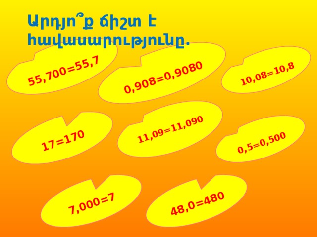  55,700=55,7  0,5=0,500  17=170 11,09=11,090  0,908=0,9080  10,08=10,8  7,000=7  48,0=480 Արդյո՞ք ճիշտ է հավասարությունը. 