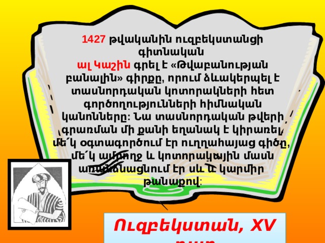 1427 թվականին ուզբեկստանցի գիտնական ալ Կաշին գրել է «Թվաբանության բանալին» գիրքը, որում ձևակերպել է տասնորդական կոտորակների հետ գործողությունների հիմնական կանոնները: Նա տասնորդական թվերի գրառման մի քանի եղանակ է կիրառել. մե՛կ օգտագործում էր ուղղահայաց գիծը, մե՛կ ամբողջ և կոտորակային մասն առանձնացնում էր սև և կարմիր թանաքով : Ուզբեկստան, XV դար 