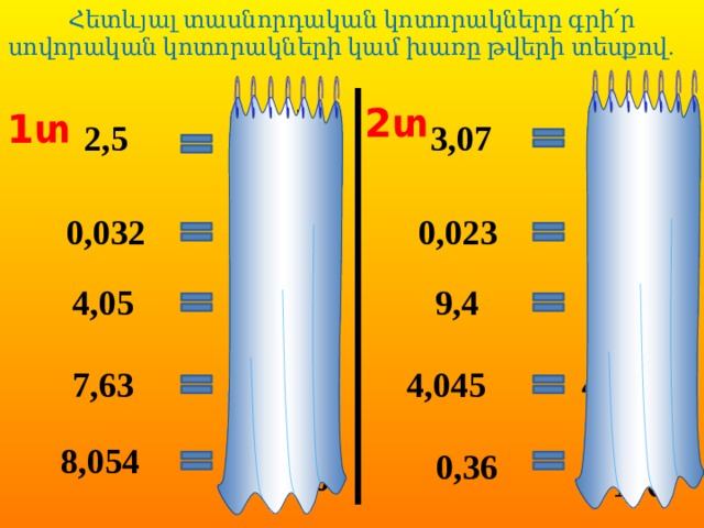 Հետևյալ տասնորդական կոտորակները գրի՛ր սովորական կոտորակների կամ խառը թվերի տեսքով.                         2տ 5 7 1տ 3,07 2,5 2 3 10 100 32 23 0,032 0,023 1000 1000 5 4 4,05 9,4 4 9 100 10 63 45 7 4 4,045 7,63 100 1000 54 36 8 8,054 0,36 1000 100  