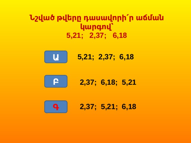 Նշված թվերը դասավորի՛ր աճման կարգով՝ 5,21; 2,37; 6,18 Ա 5,21; 2,37; 6,18 Բ 2,37; 6,18; 5,21 Գ Գ 2,37; 5,21; 6,18 