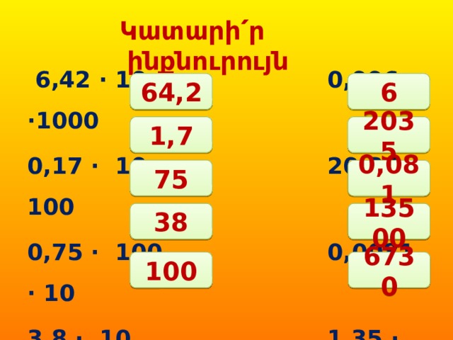 Կատարի՛ր  ինքնուրույն  6,42 ∙ 10 0,006 ∙1000 0,17 ∙ 10 20,35 ∙ 100 0,75 ∙ 100 0,0081 ∙ 10 3,8 ∙ 10 1,35 ∙ 10000 0,1 ∙ 1000 67,3 ∙ 100 64,2 6 1,7 2035 75 0,081 38 13500 100 6730 