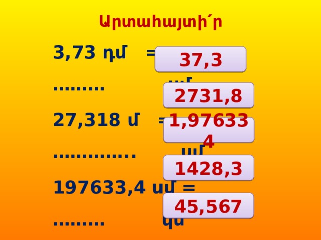 Արտահայտի՛ր 3,73 դմ = ……… սմ 27,318 մ = ………….. սմ 197633,4 սմ = ……… կմ 1,4283 տ = …………. կգ 4556,7 կգ = ………… ց  37,3 2731,8 1,976334 1428,3 45,567 