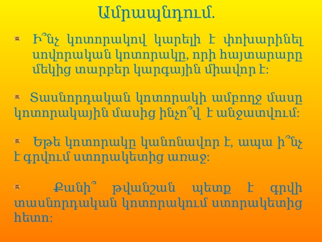  Ամրապնդում.               Ի՞նչ կոտորակով կարելի է փոխարինել սովորական կոտորակը, որի հայտարարը մեկից տարբեր կարգային միավոր է:  Տասնորդական կոտորակի ամբողջ մասը կոտորակային մասից ինչո՞վ է անջատվում:  Եթե կոտորակը կանոնավոր է, ապա ի՞նչ է գրվում ստորակետից առաջ:  Քանի՞ թվանշան պետք է գրվի տասնորդական կոտորակում ստորակետից հետո: 