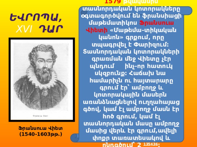 1579 թվականին տասնորդական կոտորակները օգտագործվում են ֆրանսիացի մաթեմատիկոս Ֆրանսուա Վիետի «Մաթեմա-տիկական կանոն» գրքում, որը տպագրվել է Փարիզում: Տասնորդական կոտորակների գրառման մեջ Վիետը չէր պնդում ինչ-որ հատուկ սկզբունք: Հաճախ նա համարիչն ու հայտարարը գրում էր՝ ամբողջ և կոտորակային մասերն առանձնացնելով ուղղահայաց գծով, կամ էլ ամբողջ մասն էր հոծ գրում, կամ էլ տասնորդական մասը ամբողջ մասից վերև էր գրում,ավելի փոքր տառատեսակով և ընդգծում՝ 2 135436 : Եվրոպա, XVI Դար Ֆրանսուա Վիետ (1540-1603թթ.) 