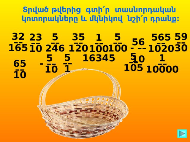 Տրված թվերից գտի՛ր տասնորդական կոտորակները և մկնիկով նշի՛ր դրանք:  56 32 - –– ––  10 165 59 –– 30 5 35 5 –– –– –– 246 120 100 565 23 –– –– 1020 10  1 –– 100 5 –– 105 5 –– 1 16345 1  5 –– - –– 10000  10 65 –– 10  