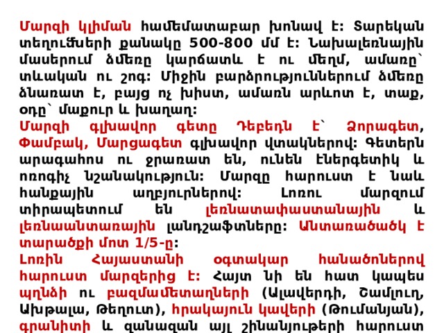 Մարզի կլիման հաﬔմատաբար խոնավ է: Տարեկան տեղուﬓերի քանակը 500-800 մմ է: Նախալեռնային մասերում ձﬔռը կարճատև է ու ﬔղմ, ամառը` տևական ու շոգ: Միջին բարձրություններում ձﬔռը ձնառատ է, բայց ոչ խիստ, ամառն արևոտ է, տաք, օդը` մաքուր և խաղաղ: Մարզի գլխավոր գետը Դեբեդն է ` Ձորագետ , Փամբակ,  Մարցագետ գլխավոր վտակներով: Գետերն արագահոս ու ջրառատ են, ունեն էներգետիկ և ոռոգիչ նշանակություն: Մարզը հարուստ է նաև հանքային աղբյուրներով: Լոռու մարզում տիրապետում են լեռնատափաստանային և լեռնաանտառային լանդշաֆտները: Անտառածածկ է տարածքի մոտ 1/5-ը : Լոռին Հայաստանի օգտակար հանածոներով հարուստ մարզերից է: Հայտ նի են հատ կապես պղնձի ու բազմաﬔտաղների (Ալավերդի, Շամլուղ, Ախթալա, Թեղուտ), հրակայուն կավերի (Թումանյան), գրանիտի և զանազան այլ շինանյութերի հարուստ հանքավայրերը: Շատ են տարբեր դարերից ﬔզ հասած պատմաճարտարապետական հուշարձաննե րը: 