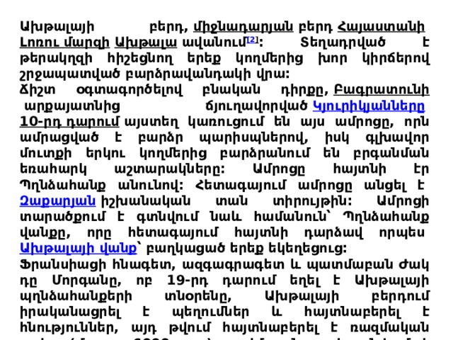 Ախթալայի բերդ,  միջնադարյան  բերդ  Հայաստանի   Լոռու մարզի   Ախթալա  ավանում [2 ] : Տեղադրված է թերակղզի հիշեցնող երեք կողմերից խոր կիրճերով շրջապատված բարձրավանդակի վրա: Ճիշտ օգտագործելով բնական դիրքը,  Բագրատունի  արքայատնից ճյուղավորված  Կյուրիկյանները   10-րդ դարում  այստեղ կառուցում են այս ամրոցը, որն ամրացված է բարձր պարիսպներով, իսկ գլխավոր մուտքի երկու կողմերից բարձրանում են բրգանման եռահարկ աշտարակները: Ամրոցը հայտնի էր Պղնձահանք անունով: Հետագայում ամրոցը անցել է  Զաքարյան  իշխանական տան տիրույթին: Ամրոցի տարածքում է գտնվում նաև համանուն՝ Պղնձահանք վանքը, որը հետագայում հայտնի դարձավ որպես  Ախթալայի վանք ՝ բաղկացած երեք եկեղեցուց: Ֆրանսիացի հնագետ, ազգագրագետ և պատմաբան Ժակ դը Մորգանը, ոբ 19-րդ դարում եղել է Ախթալայի պղնձահանքերի տնօրենը, Ախթալայի բերդում իրականացրել է պեղումներ և հայտնաբերել է հնություններ, այդ թվում հայտնաբերել է ռազմական սակը (մ.թ.ա. 6000 թթ.). այժմ այն պահպանվում է Փարիզում: 