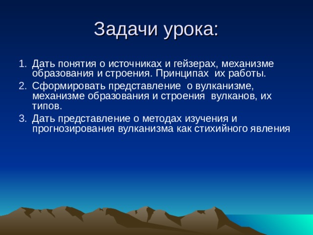 Задачи урока: Дать понятия о источниках и гейзерах, механизме образования и строения. Принципах их работы. Сформировать представление о вулканизме, механизме образования и строения вулканов, их типов. Дать представление о методах изучения и прогнозирования вулканизма как стихийного явления  